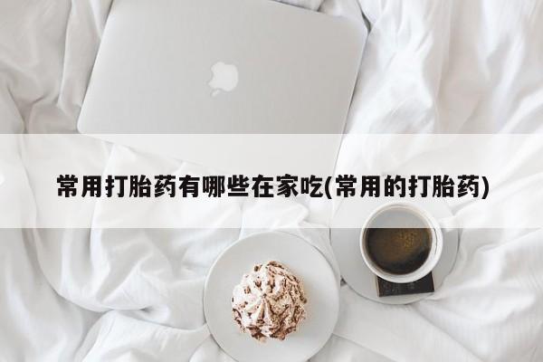 药流药在线付款常用打胎药有哪些在家吃(常用的打胎药)