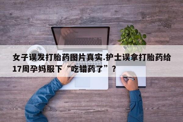 药流药在线付款女子误发打胎药图片真实.护士误拿打胎药给17周孕妈服下“吃错药了”？