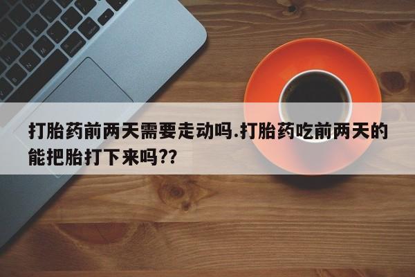 药流药在线付款打胎药前两天需要走动吗.打胎药吃前两天的能把胎打下来吗?？