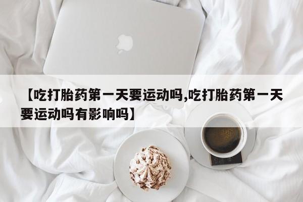药流药在线付款【吃打胎药第一天要运动吗,吃打胎药第一天要运动吗有影响吗】