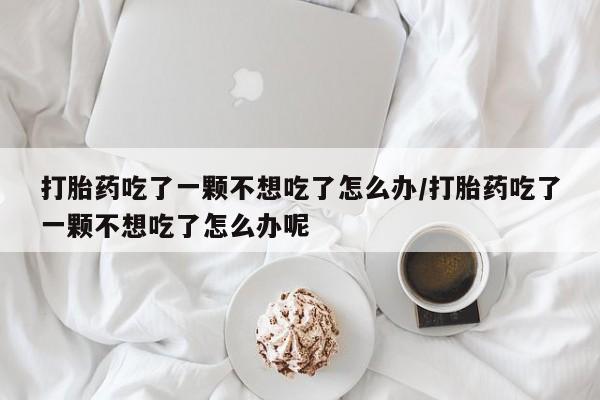 药流药在线付款打胎药吃了一颗不想吃了怎么办/打胎药吃了一颗不想吃了怎么办呢