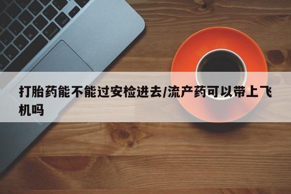 药流药在线付款打胎药能不能过安检进去/流产药可以带上飞机吗