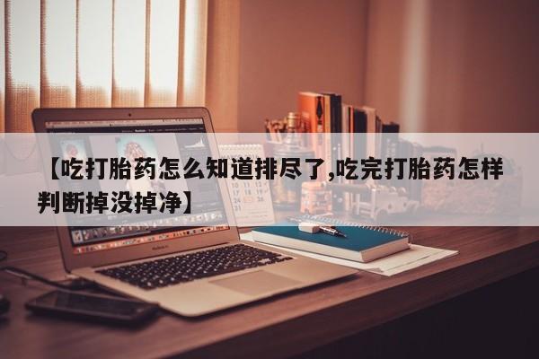 药流药在线付款【吃打胎药怎么知道排尽了,吃完打胎药怎样判断掉没掉净】