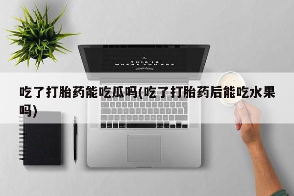 药流药在线付款吃了打胎药能吃瓜吗(吃了打胎药后能吃水果吗)
