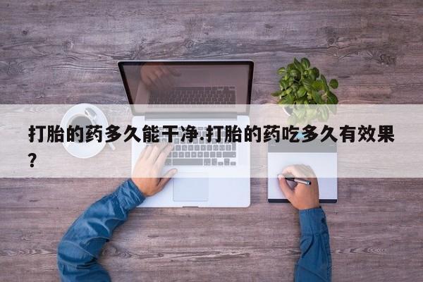 药流药在线付款打胎的药多久能干净.打胎的药吃多久有效果？
