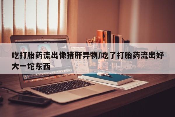 药流药在线付款吃打胎药流出像猪肝异物/吃了打胎药流出好大一坨东西