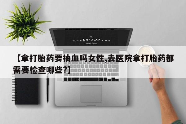 药流药在线付款【拿打胎药要抽血吗女性,去医院拿打胎药都需要检查哪些?】