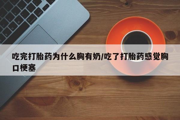 药流药在线付款吃完打胎药为什么胸有奶/吃了打胎药感觉胸口梗塞