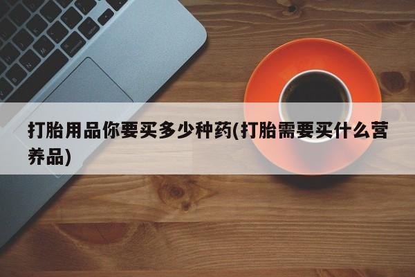 药流药在线付款打胎用品你要买多少种药(打胎需要买什么营养品)