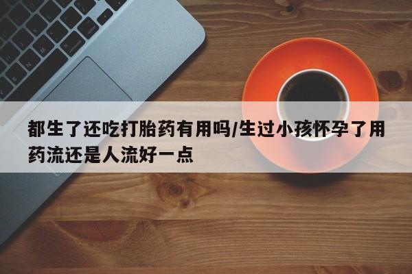 药流药在线付款都生了还吃打胎药有用吗/生过小孩怀孕了用药流还是人流好一点