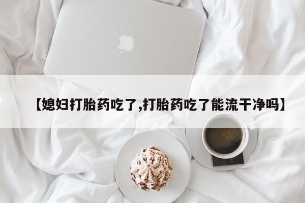药流药在线付款【媳妇打胎药吃了,打胎药吃了能流干净吗】