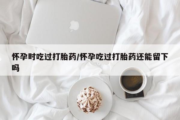 药流药在线付款怀孕时吃过打胎药/怀孕吃过打胎药还能留下吗