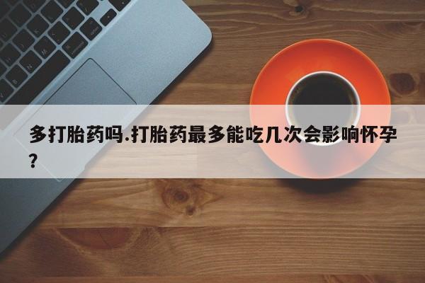 药流药在线付款多打胎药吗.打胎药最多能吃几次会影响怀孕？