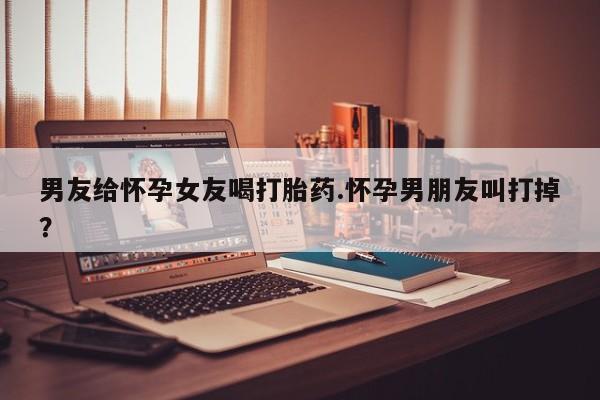 药流药在线付款男友给怀孕女友喝打胎药.怀孕男朋友叫打掉？