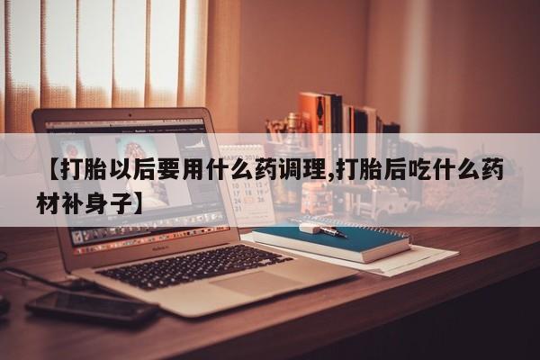 药流药在线付款【打胎以后要用什么药调理,打胎后吃什么药材补身子】
