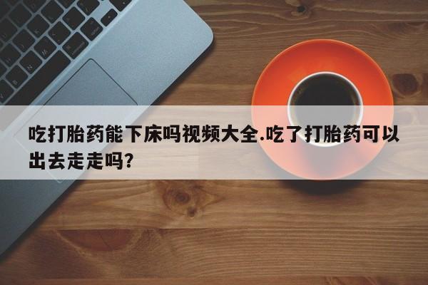 药流药在线付款吃打胎药能下床吗视频大全.吃了打胎药可以出去走走吗？