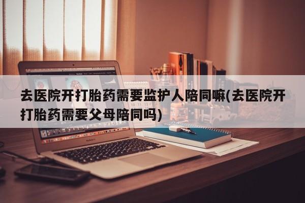 药流药在线付款去医院开打胎药需要监护人陪同嘛(去医院开打胎药需要父母陪同吗)