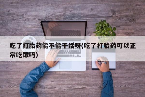 药流药在线付款吃了打胎药能不能干活呀(吃了打胎药可以正常吃饭吗)
