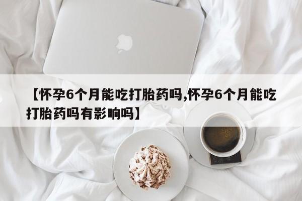 药流药在线付款【怀孕6个月能吃打胎药吗,怀孕6个月能吃打胎药吗有影响吗】