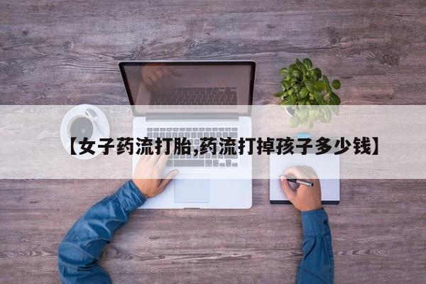 药流药在线付款【女子药流打胎,药流打掉孩子多少钱】