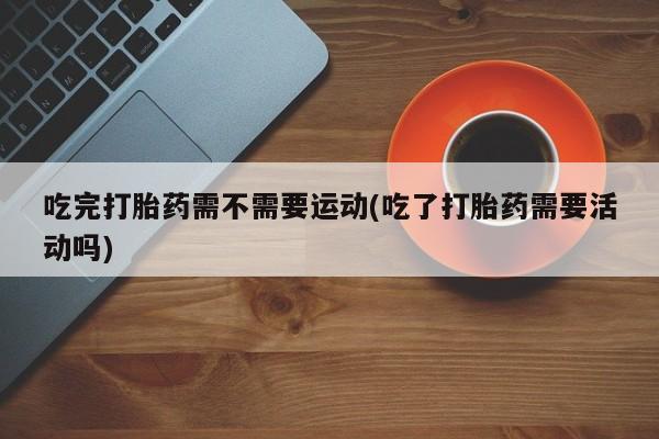 药流药在线付款吃完打胎药需不需要运动(吃了打胎药需要活动吗)