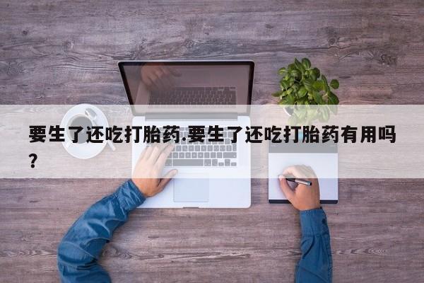 药流药在线付款要生了还吃打胎药.要生了还吃打胎药有用吗？