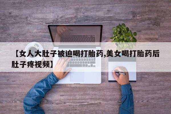 药流药在线付款【女人大肚子被迫喝打胎药,美女喝打胎药后肚子疼视频】