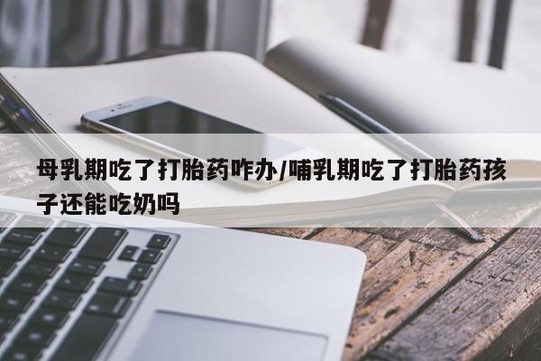 药流药在线付款母乳期吃了打胎药咋办/哺乳期吃了打胎药孩子还能吃奶吗