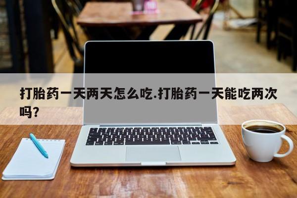 药流药在线付款打胎药一天两天怎么吃.打胎药一天能吃两次吗？