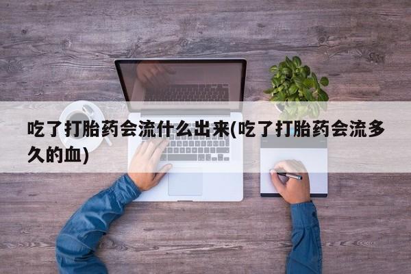 药流药在线付款吃了打胎药会流什么出来(吃了打胎药会流多久的血)
