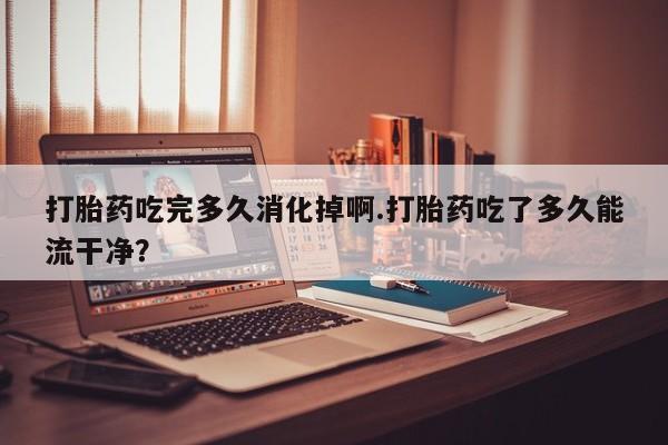 药流药在线付款打胎药吃完多久消化掉啊.打胎药吃了多久能流干净?