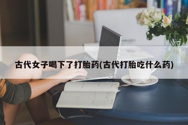 药流药在线付款古代女子喝下了打胎药(古代打胎吃什么药)