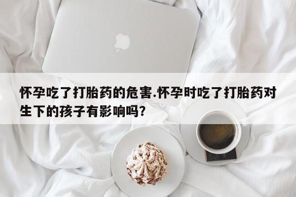 药流药在线付款怀孕吃了打胎药的危害.怀孕时吃了打胎药对生下的孩子有影响吗？