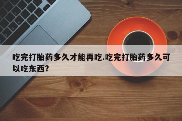 药流药在线付款吃完打胎药多久才能再吃.吃完打胎药多久可以吃东西?