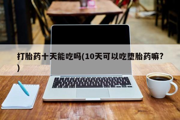 药流药在线付款打胎药十天能吃吗(10天可以吃堕胎药嘛?)