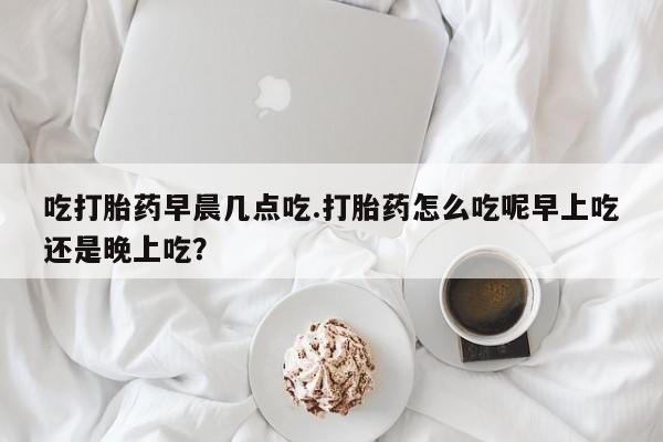 药流药在线付款吃打胎药早晨几点吃.打胎药怎么吃呢早上吃还是晚上吃？