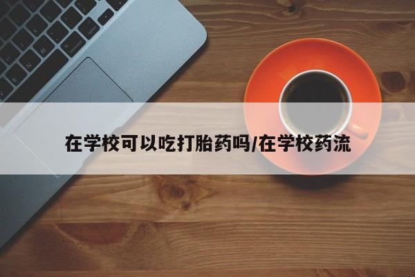 药流药在线付款在学校可以吃打胎药吗/在学校药流