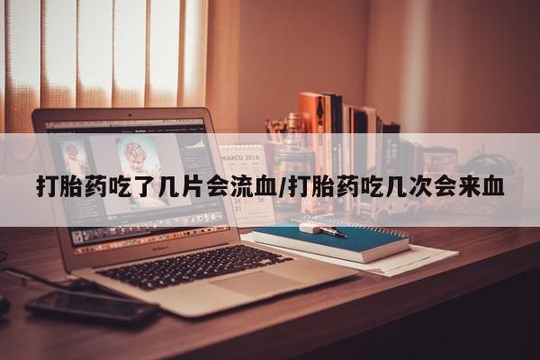 药流药在线付款打胎药吃了几片会流血/打胎药吃几次会来血