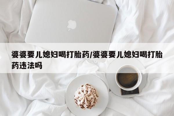 药流药在线付款婆婆要儿媳妇喝打胎药/婆婆要儿媳妇喝打胎药违法吗