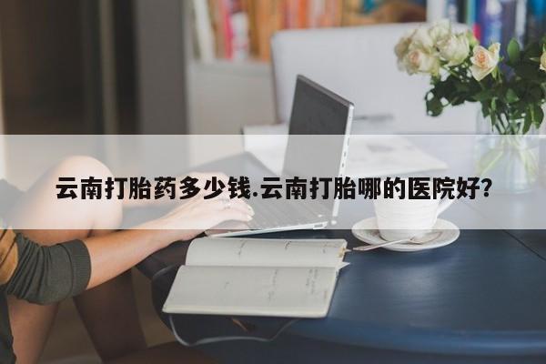 药流药在线付款云南打胎药多少钱.云南打胎哪的医院好？