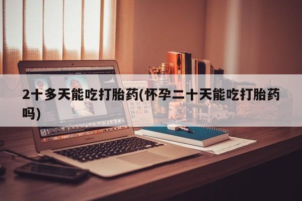药流药在线付款2十多天能吃打胎药(怀孕二十天能吃打胎药吗)