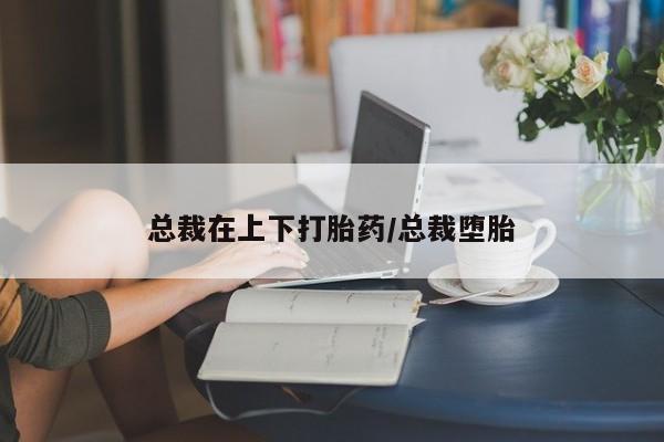 药流药在线付款总裁在上下打胎药/总裁堕胎