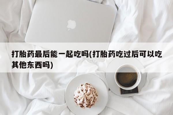 药流药在线付款打胎药最后能一起吃吗(打胎药吃过后可以吃其他东西吗)