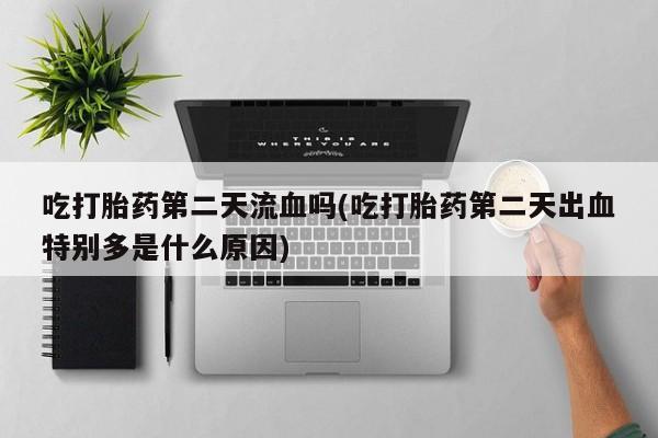 药流药在线付款吃打胎药第二天流血吗(吃打胎药第二天出血特别多是什么原因)