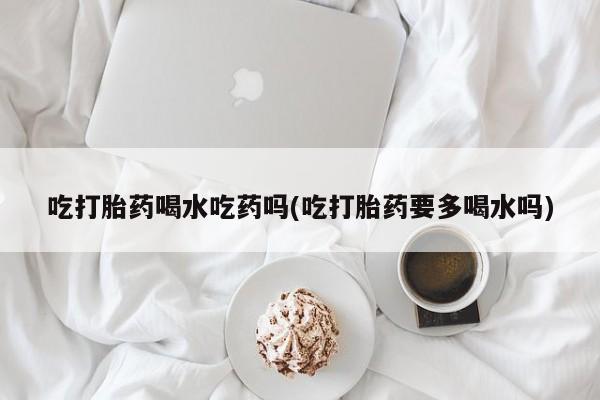 药流药在线付款吃打胎药喝水吃药吗(吃打胎药要多喝水吗)