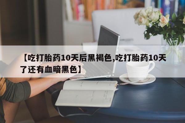 药流药在线付款【吃打胎药10天后黑褐色,吃打胎药10天了还有血暗黑色】