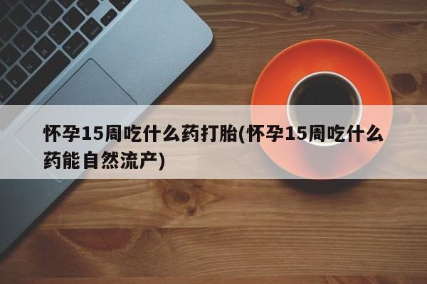 药流药在线付款怀孕15周吃什么药打胎(怀孕15周吃什么药能自然流产)