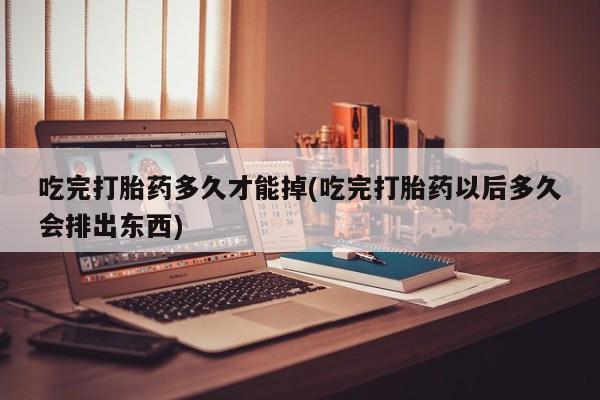 药流药在线付款吃完打胎药多久才能掉(吃完打胎药以后多久会排出东西)