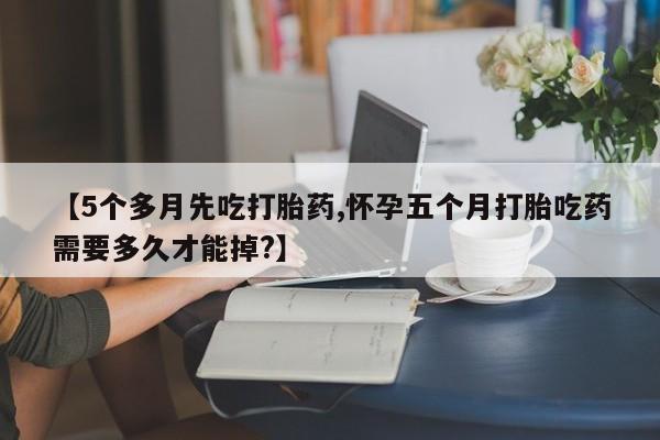 药流药在线付款【5个多月先吃打胎药,怀孕五个月打胎吃药需要多久才能掉?】