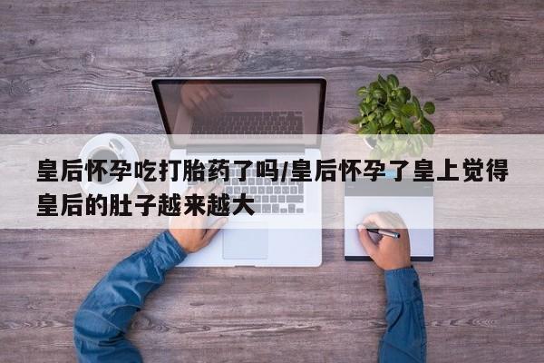 药流药在线付款皇后怀孕吃打胎药了吗/皇后怀孕了皇上觉得皇后的肚子越来越大